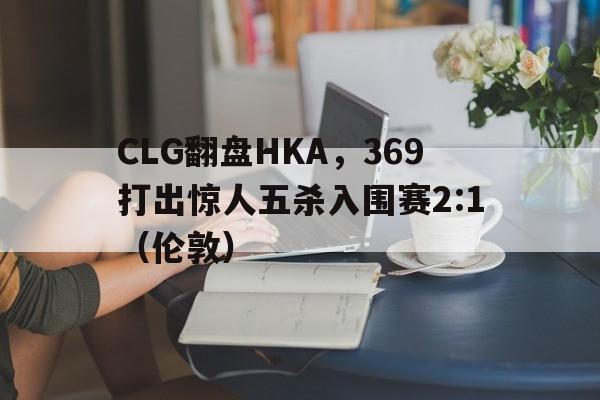 CLG翻盘HKA，369打出惊人五杀入围赛2:1（伦敦）